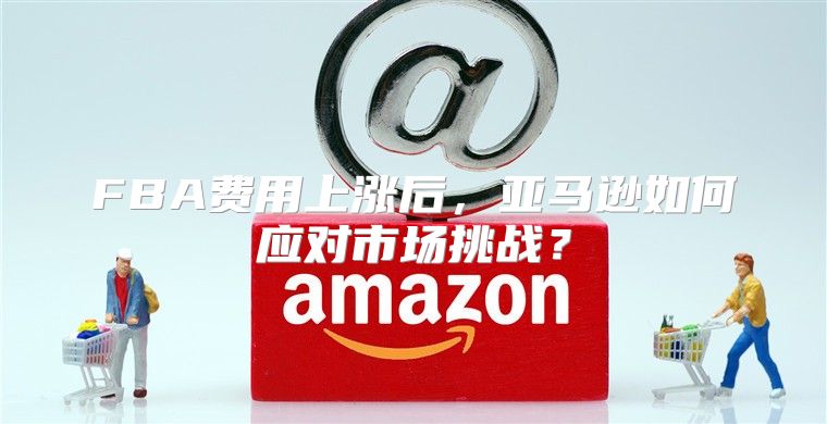 FBA费用上涨后，亚马逊如何应对市场挑战？