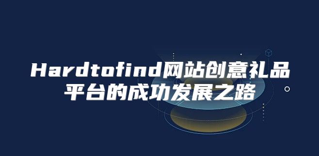Hardtofind网站创意礼品平台的成功发展之路