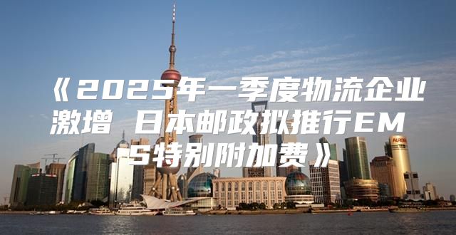 2025年一季度物流企业激增日本邮政拟推行EMS特别附加费