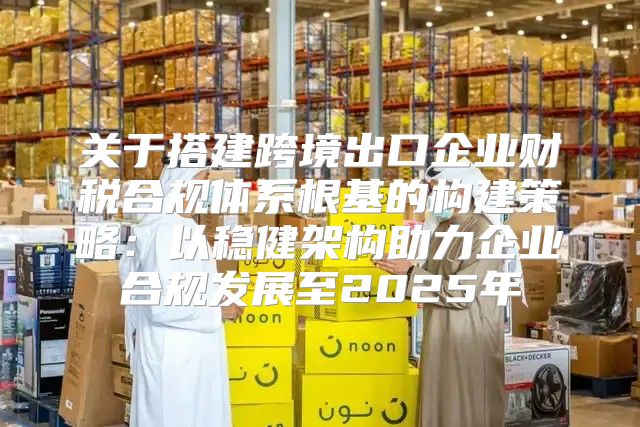 关于搭建跨境出口企业财税合规体系根基的构建策略：以稳健架构助力企业合规发展至2025年