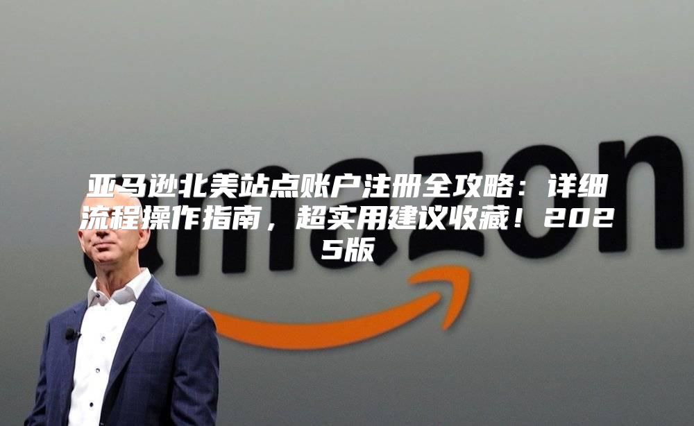 亚马逊北美站点账户注册全攻略：详细流程操作指南，超实用建议收藏！2025版
