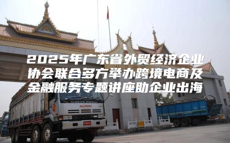 2025年广东省外贸经济企业协会联合多方举办跨境电商及金融服务专题讲座助企业出海