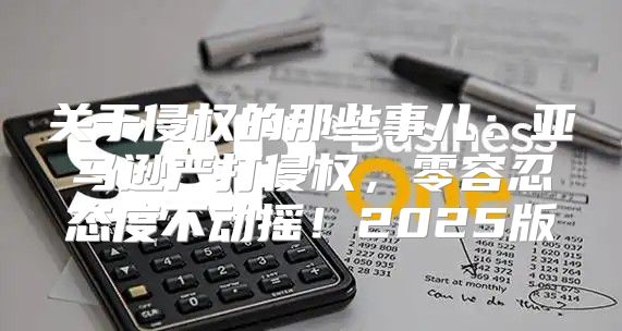 关于侵权的那些事儿：亚马逊严打侵权，零容忍态度不动摇！2025版