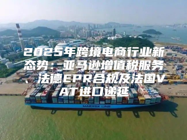 2025年跨境电商行业新态势：亚马逊增值税服务、法德EPR合规及法国VAT进口递延