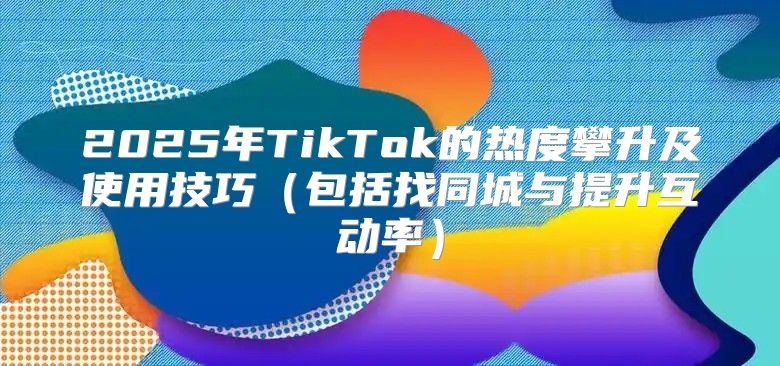 2025年TikTok的热度攀升及使用技巧包括找同城与提升互动率