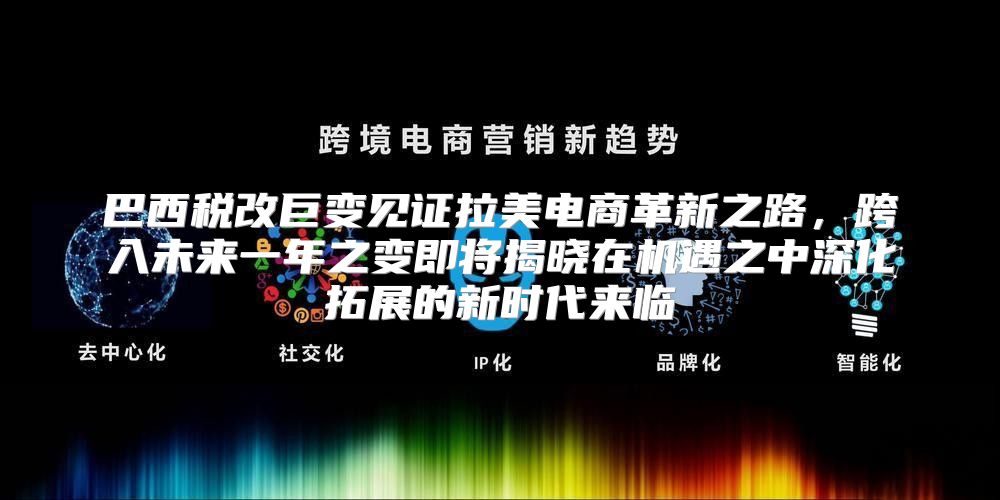 巴西税改巨变见证拉美电商革新之路，跨入未来一年之变即将揭晓在机遇之中深化拓展的新时代来临
