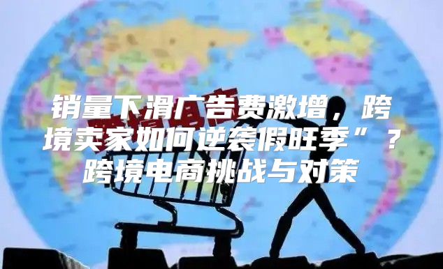 销量下滑广告费激增，跨境卖家如何逆袭假旺季”？跨境电商挑战与对策