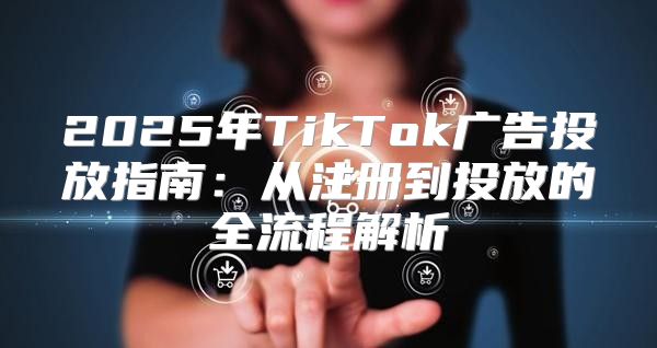 2025年TikTok广告投放指南：从注册到投放的全流程解析
