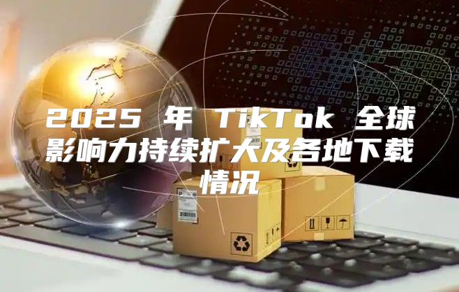 2025 年 TikTok 全球影响力持续扩大及各地下载情况