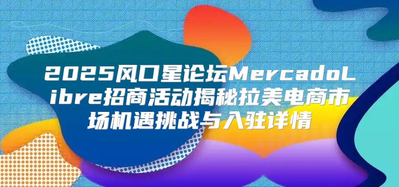 2025风口星论坛MercadoLibre招商活动揭秘拉美电商市场机遇挑战与入驻详情