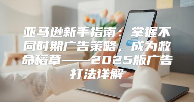 亚马逊新手指南：掌握不同时期广告策略，成为救命稻草——2025版广告打法详解