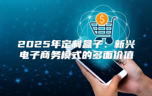 2025年定制盒子：新兴电子商务模式的多面价值