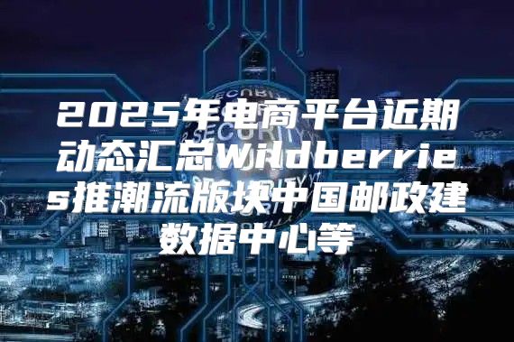 2025年电商平台近期动态汇总Wildberries推潮流版块中国邮政建数据中心等