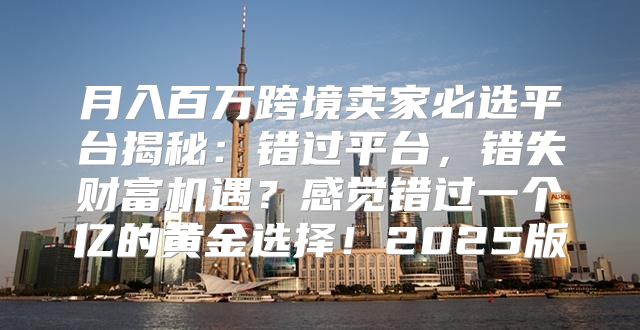 月入百万跨境卖家必选平台揭秘：错过平台，错失财富机遇？感觉错过一个亿的黄金选择！2025版
