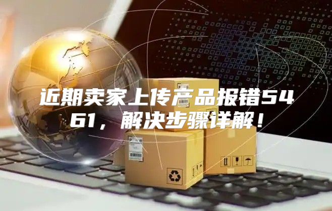 近期卖家上传产品报错5461，解决步骤详解！