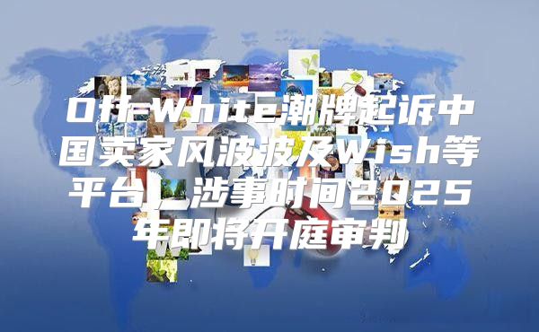 Off-White潮牌起诉中国卖家风波波及Wish等平台，涉事时间2025年即将开庭审判