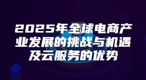 2025年全球电商产业发展的挑战与机遇及云服务的优势