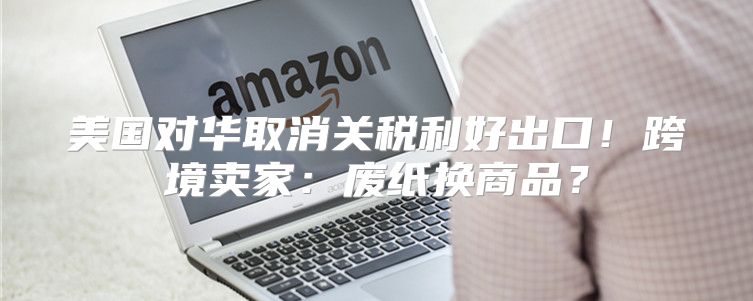 美国对华取消关税利好出口！跨境卖家：废纸换商品？