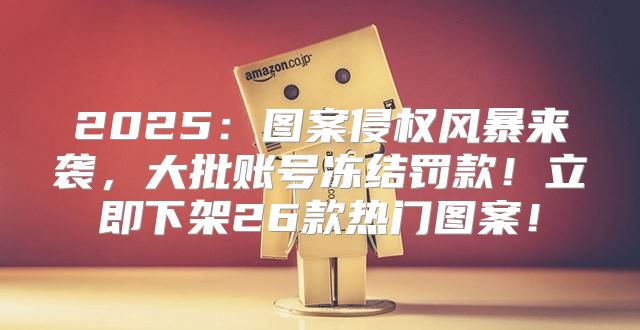 2025图案侵权风暴来袭，大批账号冻结罚款！立即下架26款热门图案！
