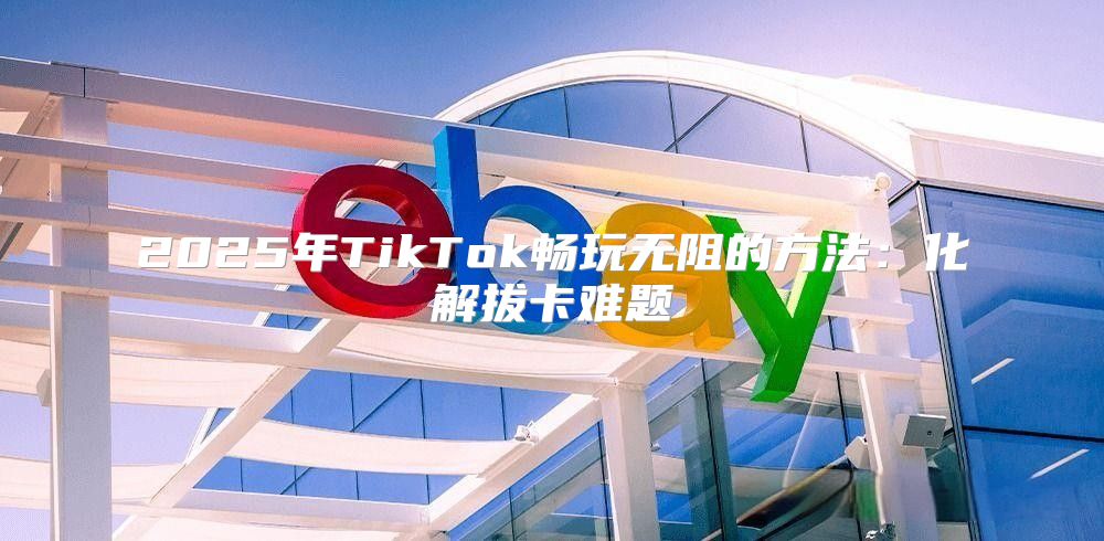 2025年TikTok畅玩无阻的方法：化解拔卡难题