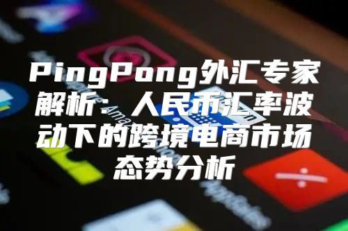 PingPong外汇专家解析：人民币汇率波动下的跨境电商市场态势分析