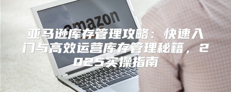 亚马逊库存管理攻略：快速入门与高效运营库存管理秘籍，2025实操指南
