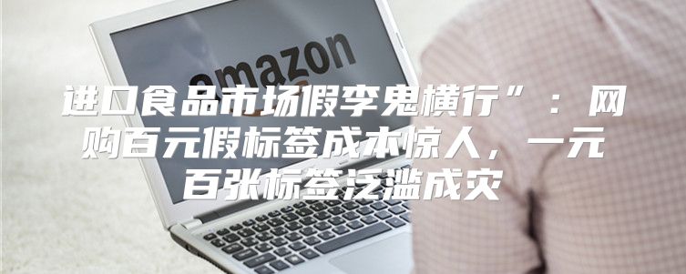 进口食品市场假李鬼横行”：网购百元假标签成本惊人，一元百张标签泛滥成灾