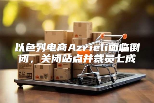 以色列电商Azrieli面临倒闭，关闭站点并裁员七成