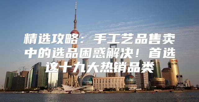 精选攻略：手工艺品售卖中的选品困惑解决！首选这十九大热销品类