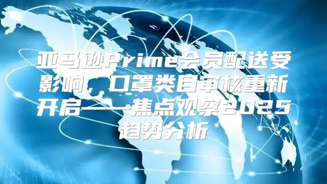 亚马逊Prime会员配送受影响，口罩类目审核重新开启——焦点观察2025趋势分析