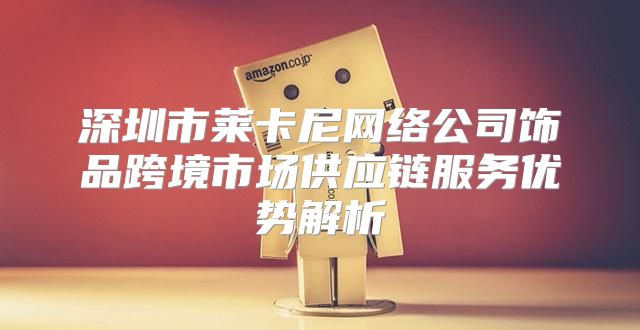 深圳市莱卡尼网络公司饰品跨境市场供应链服务优势解析