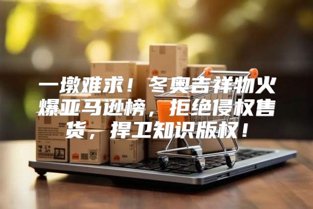 一墩难求！冬奥吉祥物火爆亚马逊榜，拒绝侵权售货，捍卫知识版权！