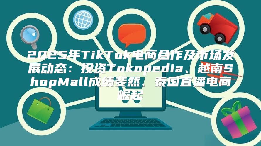 2025年TikTok电商合作及市场发展动态：投资Tokopedia、越南ShopMall成绩斐然、泰国直播电商崛起