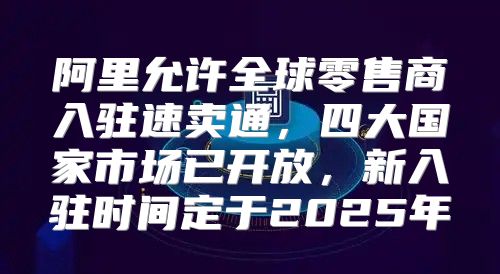 阿里允许全球零售商入驻速卖通，四大国家市场已开放，新入驻时间定于2025年