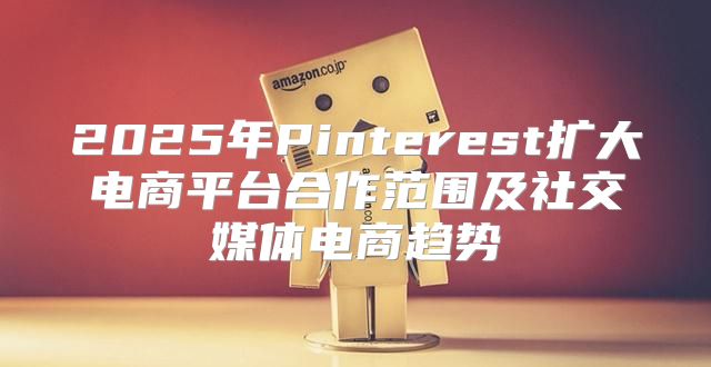 2025年Pinterest扩大电商平台合作范围及社交媒体电商趋势