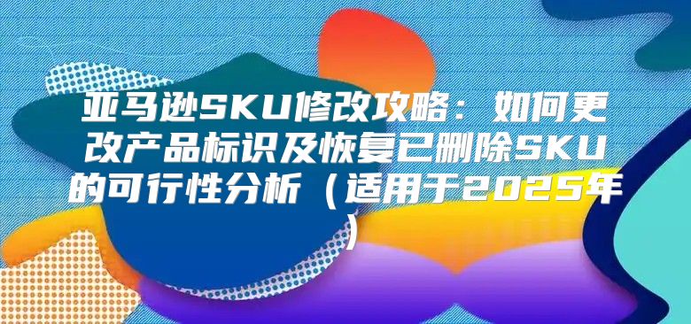 亚马逊SKU修改攻略：如何更改产品标识及恢复已删除SKU的可行性分析适用于2025年