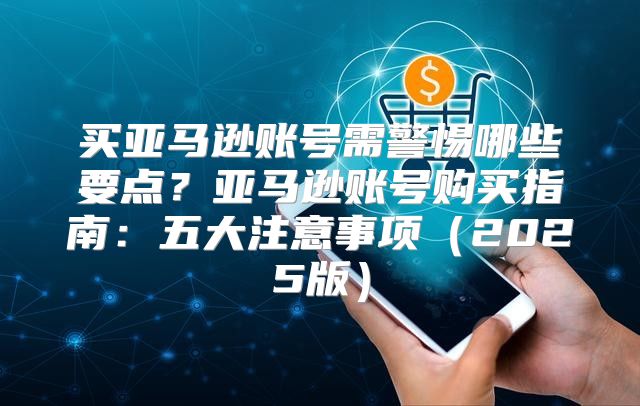 买亚马逊账号需警惕哪些要点？亚马逊账号购买指南：五大注意事项2025版