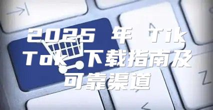 2025 年 TikTok 下载指南及可靠渠道