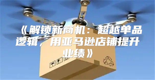 解锁新商机：超越单品逻辑，用亚马逊店铺提升业绩