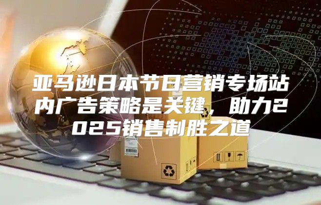 亚马逊日本节日营销专场站内广告策略是关键，助力2025销售制胜之道
