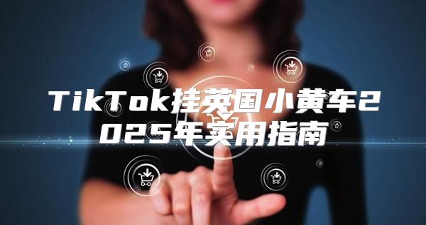 TikTok挂英国小黄车2025年实用指南