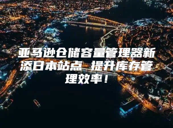 亚马逊仓储容量管理器新添日本站点 提升库存管理效率！
