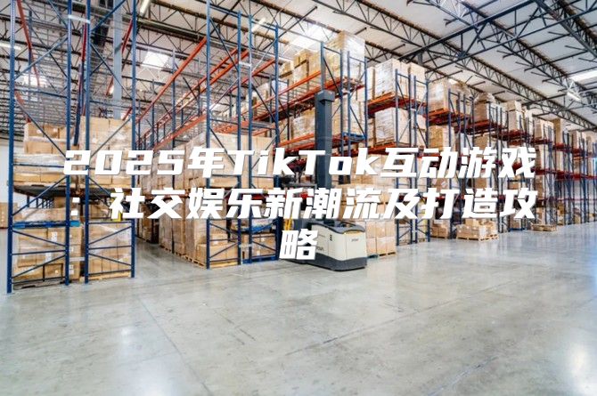 2025年TikTok互动游戏：社交娱乐新潮流及打造攻略