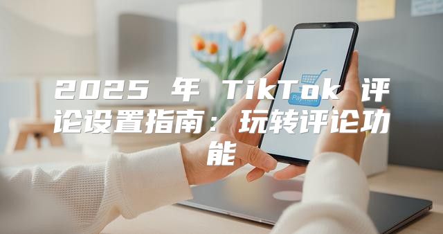 2025 年 TikTok 评论设置指南：玩转评论功能