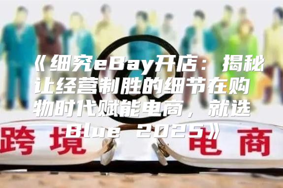 细究eBay开店：揭秘让经营制胜的细节在购物时代赋能电商，就选Blue2025