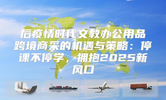 后疫情时代文教办公用品跨境商采的机遇与策略：停课不停学，拥抱2025新风口