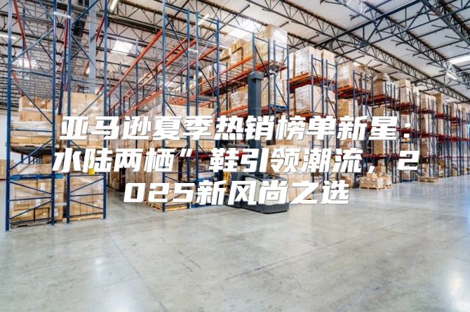 亚马逊夏季热销榜单新星：水陆两栖”鞋引领潮流，2025新风尚之选