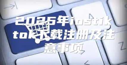 2025年iostiktok下载注册及注意事项