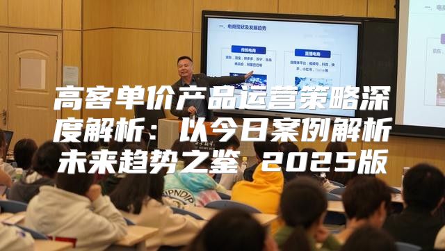 高客单价产品运营策略深度解析：以今日案例解析未来趋势之鉴 2025版