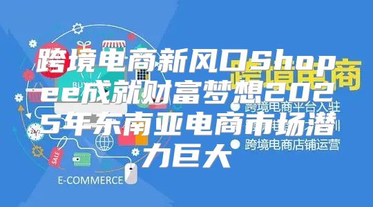 跨境电商新风口Shopee成就财富梦想2025年东南亚电商市场潜力巨大